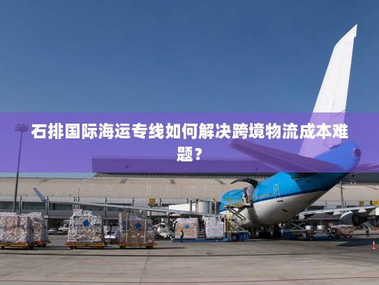 石排国际海运专线如何解决跨境物流成本难题? 石排国际海运专线如何解决跨境物流成本难题?