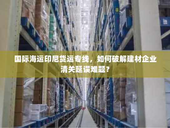 国际海运印尼货运专线,如何破解建材企业清关延误难题? 国际海运印尼货运专线,如何破解建材企业清关延误难题?