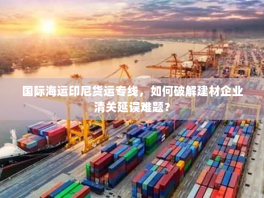 国际海运印尼货运专线,如何破解建材企业清关延误难题? 国际海运印尼货运专线,如何破解建材企业清关延误难题?