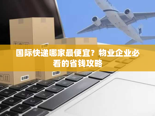 国际快递哪家最便宜？物业企业必看的省钱攻略