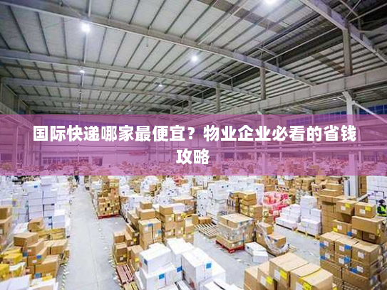 国际快递哪家最便宜?物业企业必看的省钱攻略 国际快递哪家最便宜?物业企业必看的省钱攻略