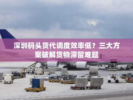 深圳码头货代调度效率低？三大方案破解货物滞留难题