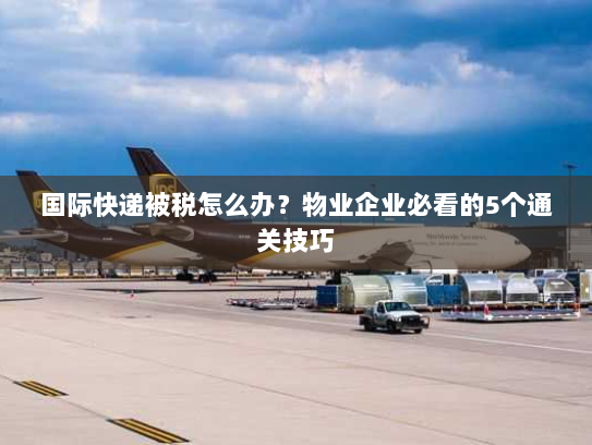 国际快递被税怎么办？物业企业必看的5个通关技巧