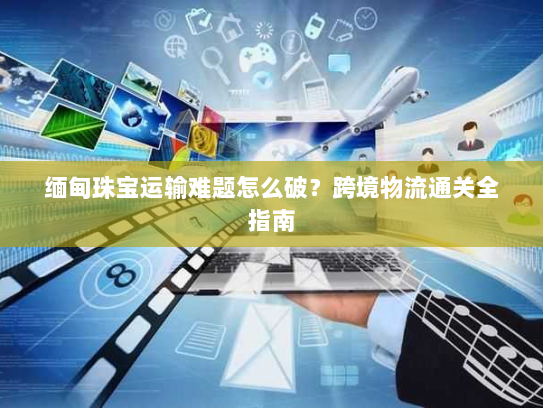 缅甸珠宝运输难题怎么破?跨境物流通关全指南 缅甸珠宝运输难题怎么破?跨境物流通关全指南