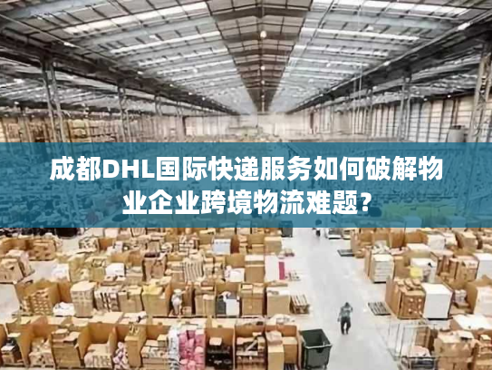 成都DHL国际快递服务如何破解物业企业跨境物流难题？