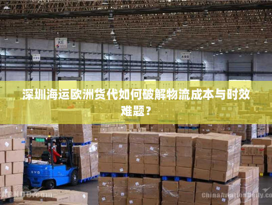 深圳海运欧洲货代如何破解物流成本与时效难题? 深圳海运欧洲货代如何破解物流成本与时效难题?