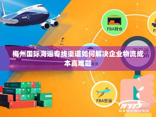 梅州国际海运专线渠道如何解决企业物流成本高难题