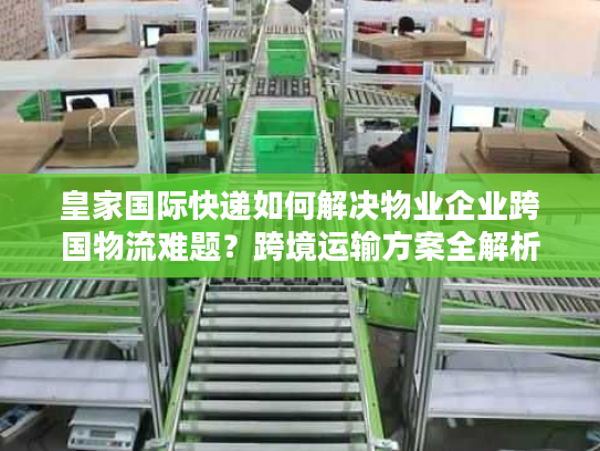 皇家国际快递如何解决物业企业跨国物流难题?跨境运输方案全解析 皇家国际快递如何解决物业企业跨国物流难题?跨境运输方案全解析