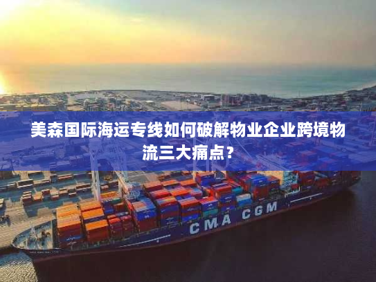 美森国际海运专线如何破解物业企业跨境物流三大痛点？