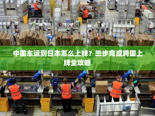 中国车运到日本怎么上牌?三步完成跨国上牌全攻略 中国车运到日本怎么上牌?三步完成跨国上牌全攻略