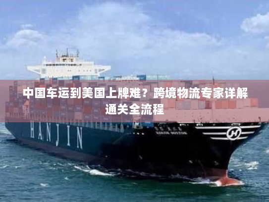 中国车运到美国上牌难?跨境物流专家详解通关全流程 中国车运到美国上牌难?跨境物流专家详解通关全流程