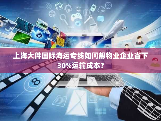 上海大件国际海运专线如何帮物业企业省下30%运输成本？