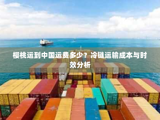 樱桃运到中国运费多少?冷链运输成本与时效分析 樱桃运到中国运费多少?冷链运输成本与时效分析