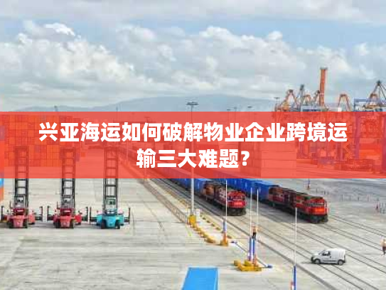 兴亚海运如何破解物业企业跨境运输三大难题？
