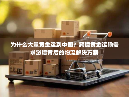 为什么大量黄金运到中国?跨境黄金运输需求激增背后的物流解决方案 为什么大量黄金运到中国?跨境黄金运输需求激增背后的物流解决方案