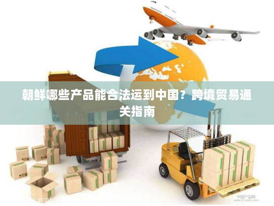朝鲜哪些产品能合法运到中国?跨境贸易通关指南 朝鲜哪些产品能合法运到中国?跨境贸易通关指南