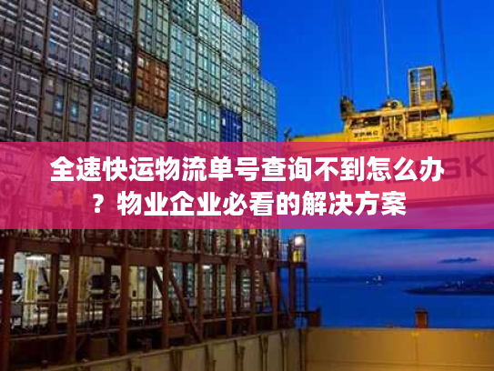 全速快运物流单号查询不到怎么办？物业企业必看的解决方案