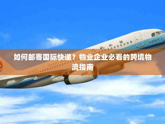 如何邮寄国际快递?物业企业必看的跨境物流指南 如何邮寄国际快递?物业企业必看的跨境物流指南