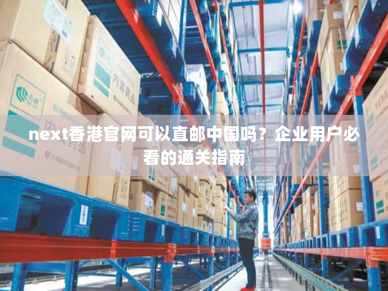 next香港官网可以直邮中国吗?企业用户必看的通关指南 next香港官网可以直邮中国吗?企业用户必看的通关指南