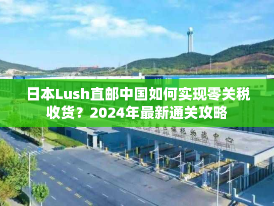 日本Lush直邮中国如何实现零关税收货?2024年最新通关攻略 日本Lush直邮中国如何实现零关税收货?2024年最新通关攻略