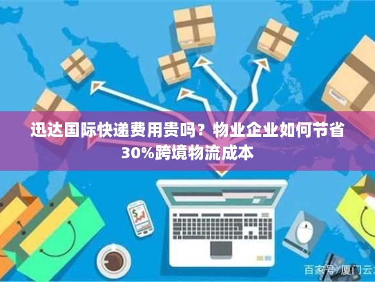 迅达国际快递费用贵吗？物业企业如何节省30%跨境物流成本