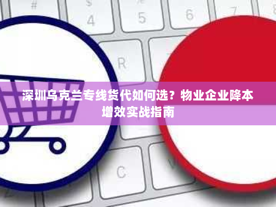 深圳乌克兰专线货代如何选?物业企业降本增效实战指南 深圳乌克兰专线货代如何选?物业企业降本增效实战指南