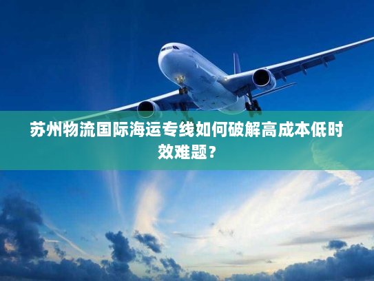 苏州物流国际海运专线如何破解高成本低时效难题？