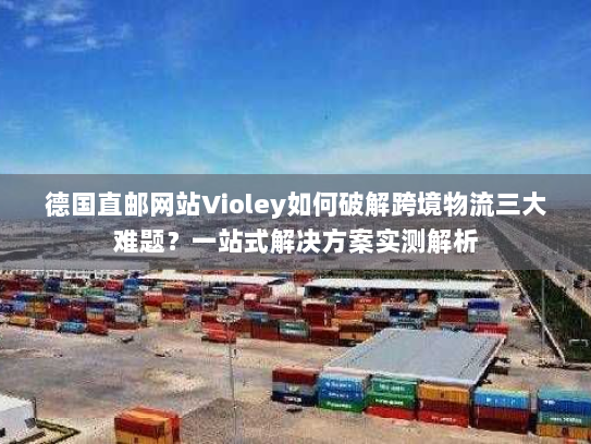 德国直邮网站Violey如何破解跨境物流三大难题?一站式解决方案实测解析 德国直邮网站Violey如何破解跨境物流三大难题?一站式解决方案实测解析