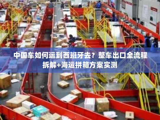 中国车如何运到西班牙去?整车出口全流程拆解+海运拼箱方案实测 中国车如何运到西班牙去?整车出口全流程拆解+海运拼箱方案实测