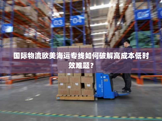 国际物流欧美海运专线如何破解高成本低时效难题? 国际物流欧美海运专线如何破解高成本低时效难题?