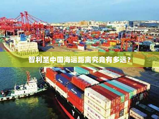智利至中国海运距离究竟有多远? 智利至中国海运距离究竟有多远?