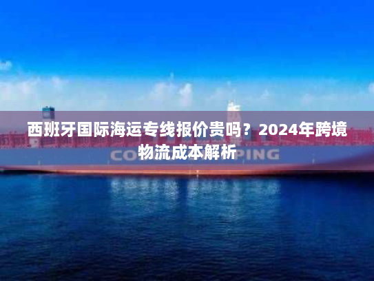 西班牙国际海运专线报价贵吗?2024年跨境物流成本解析 西班牙国际海运专线报价贵吗?2024年跨境物流成本解析