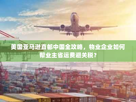 美国亚马逊直邮中国全攻略，物业企业如何帮业主省运费避关税？