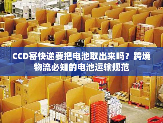 CCD寄快递要把电池取出来吗?跨境物流必知的电池运输规范 CCD寄快递要把电池取出来吗?跨境物流必知的电池运输规范