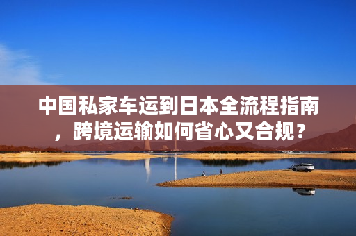 中国私家车运到日本全流程指南，跨境运输如何省心又合规？