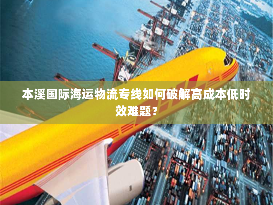 本溪国际海运物流专线如何破解高成本低时效难题? 本溪国际海运物流专线如何破解高成本低时效难题?