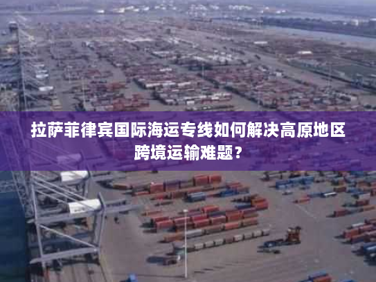 拉萨菲律宾国际海运专线如何解决高原地区跨境运输难题? 拉萨菲律宾国际海运专线如何解决高原地区跨境运输难题?