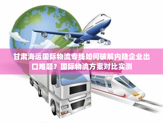 甘肃海运国际物流专线如何破解内陆企业出口难题？国际物流方案对比实测