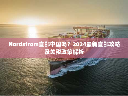 Nordstrom直邮中国吗？2024最新直邮攻略及关税政策解析