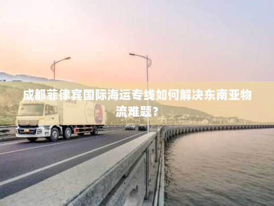 成都菲律宾国际海运专线如何解决东南亚物流难题? 成都菲律宾国际海运专线如何解决东南亚物流难题?