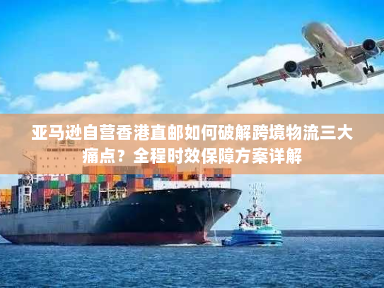 亚马逊自营香港直邮如何破解跨境物流三大痛点？全程时效保障方案详解