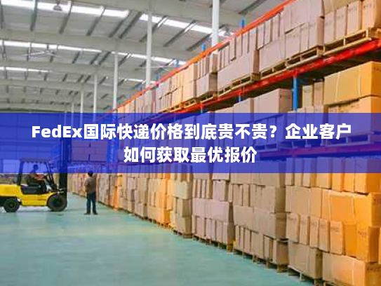 FedEx国际快递价格到底贵不贵?企业客户如何获取最优报价 FedEx国际快递价格到底贵不贵?企业客户如何获取最优报价