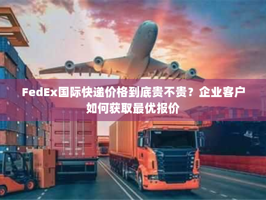FedEx国际快递价格到底贵不贵?企业客户如何获取最优报价 FedEx国际快递价格到底贵不贵?企业客户如何获取最优报价