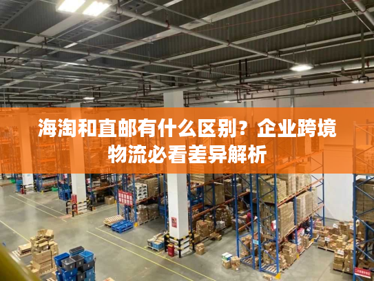 海淘和直邮有什么区别？企业跨境物流必看差异解析