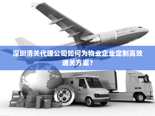 深圳清关代理公司如何为物业企业定制高效通关方案? 深圳清关代理公司如何为物业企业定制高效通关方案?