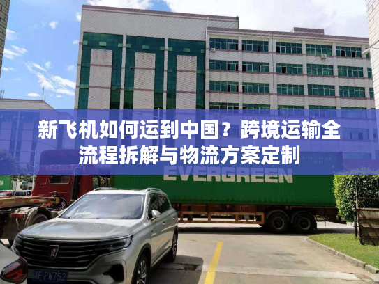 新飞机如何运到中国？跨境运输全流程拆解与物流方案定制