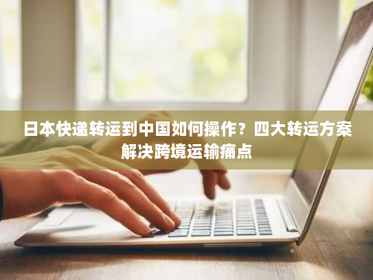日本快递转运到中国如何操作?四大转运方案解决跨境运输痛点 日本快递转运到中国如何操作?四大转运方案解决跨境运输痛点