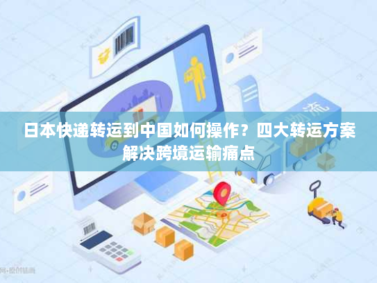 日本快递转运到中国如何操作?四大转运方案解决跨境运输痛点 日本快递转运到中国如何操作?四大转运方案解决跨境运输痛点