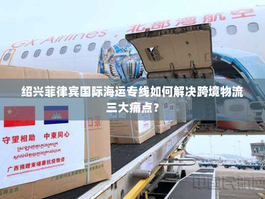 绍兴菲律宾国际海运专线如何解决跨境物流三大痛点？