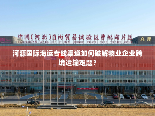 河源国际海运专线渠道如何破解物业企业跨境运输难题? 河源国际海运专线渠道如何破解物业企业跨境运输难题?